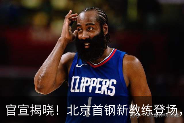 官宣揭晓！北京首钢新教练登场，前中国男篮主帅带队，冲击总冠军