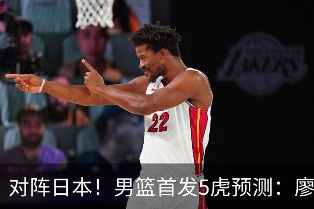对阵日本！男篮首发5虎预测：廖三宁只能替补，赵继伟搭配杨瀚森